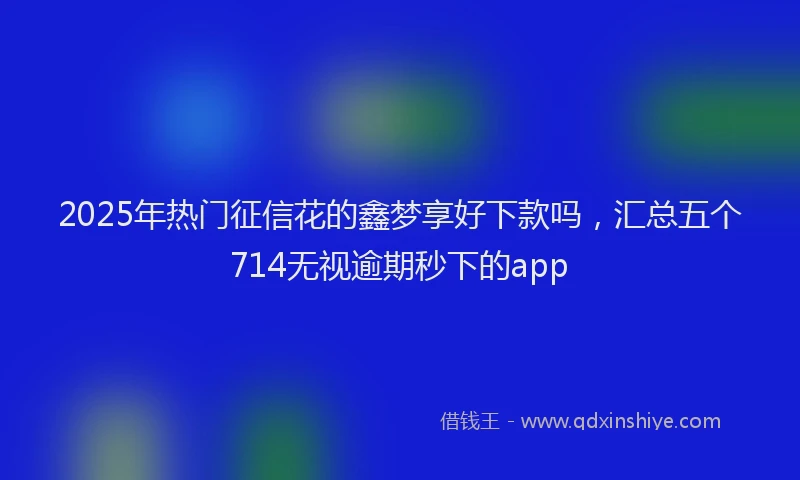 2025年热门征信花的鑫梦享好下款吗，汇总五个714无视逾期秒下的app