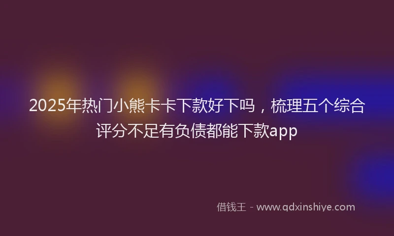 2025年热门小熊卡卡下款好下吗，梳理五个综合评分不足有负债都能下款app