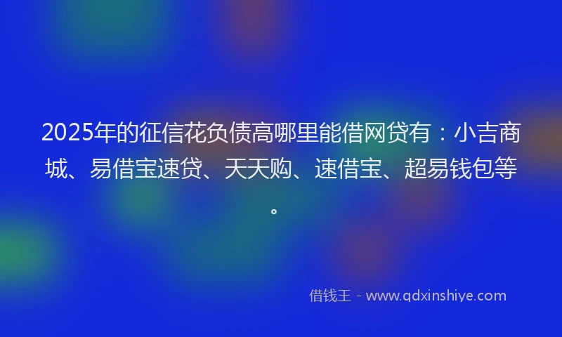 2025年的征信花负债高哪里能借网贷有：小吉商城、易借宝速贷、天天购、速借宝、超易钱包等。