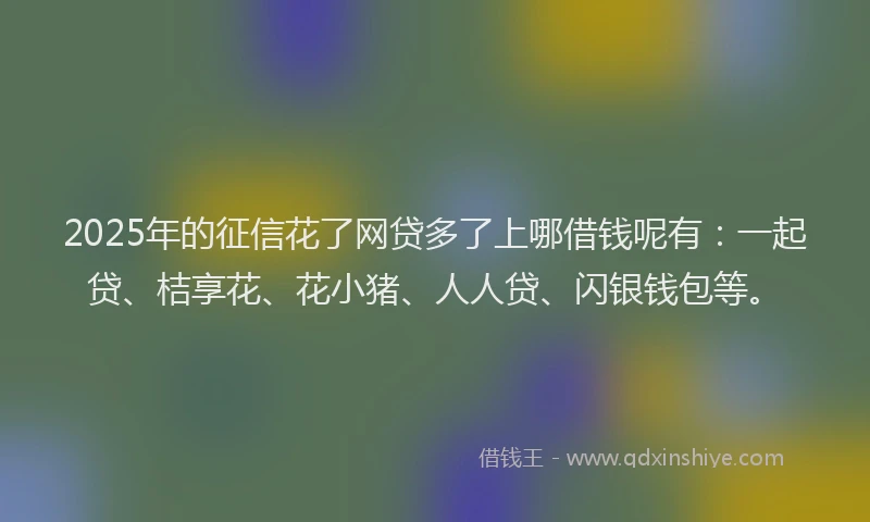 2025年的征信花了网贷多了上哪借钱呢有：一起贷、桔享花、花小猪、人人贷、闪银钱包等。