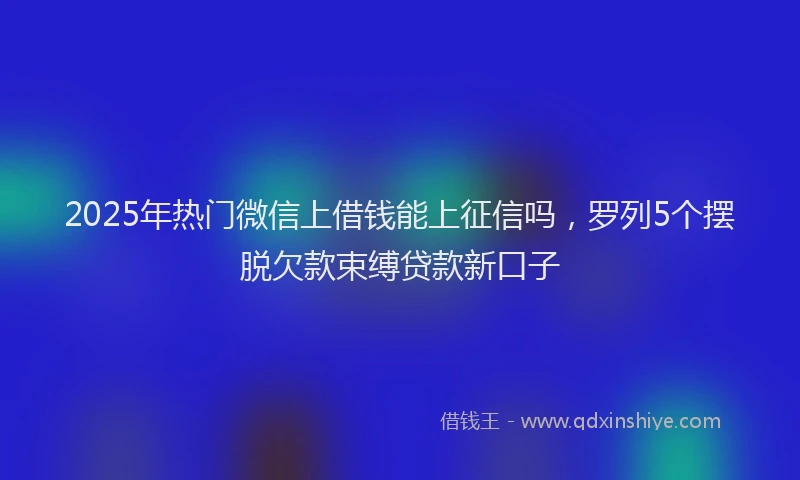 2025年热门微信上借钱能上征信吗，罗列5个摆脱欠款束缚贷款新口子