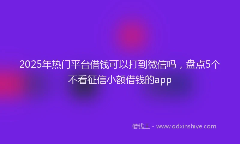 2025年热门平台借钱可以打到微信吗，盘点5个不看征信小额借钱的app