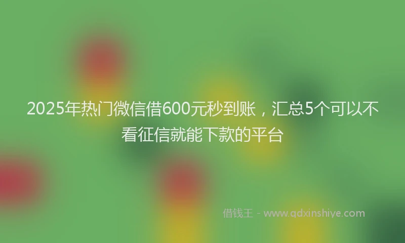 2025年热门微信借600元秒到账，汇总5个可以不看征信就能下款的平台
