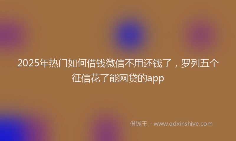 2025年热门如何借钱微信不用还钱了，罗列五个征信花了能网贷的app