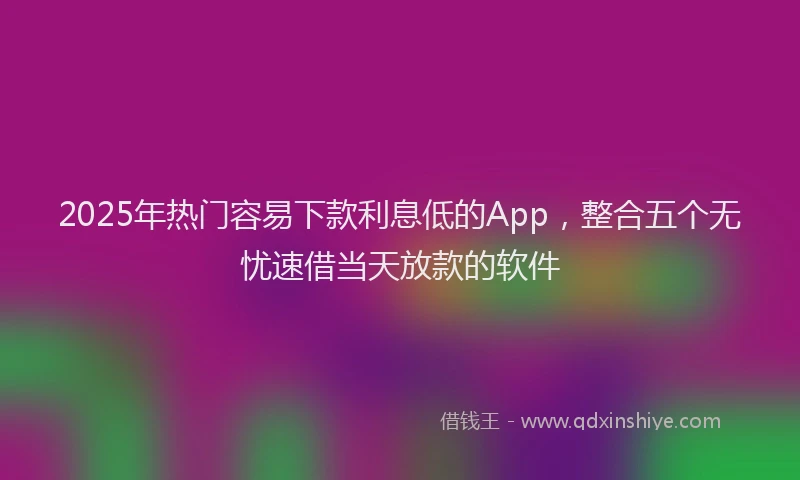 2025年热门容易下款利息低的App，整合五个无忧速借当天放款的软件