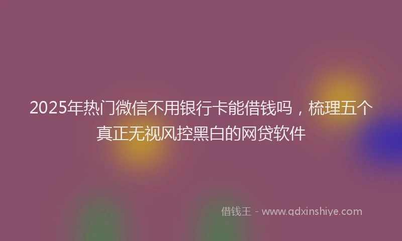 2025年热门微信不用银行卡能借钱吗，梳理五个真正无视风控黑白的网贷软件