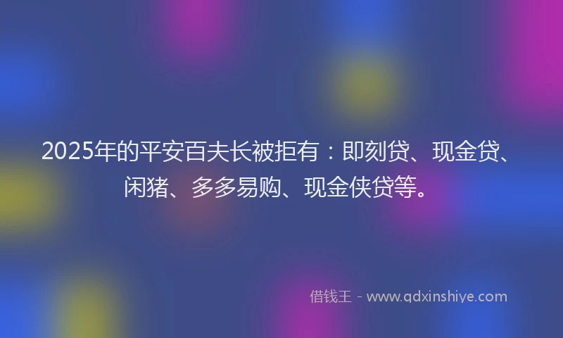 2025年的平安百夫长被拒有：即刻贷、现金贷、闲猪、多多易购、现金侠贷等。