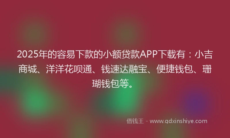 2025年的容易下款的小额贷款APP下载有：小吉商城、洋洋花呗通、钱速达融宝、便捷钱包、珊瑚钱包等。