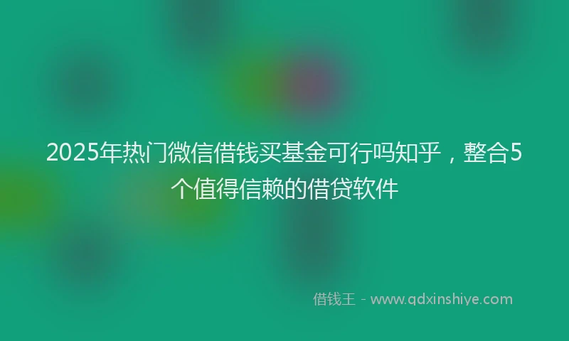 2025年热门微信借钱买基金可行吗知乎，整合5个值得信赖的借贷软件