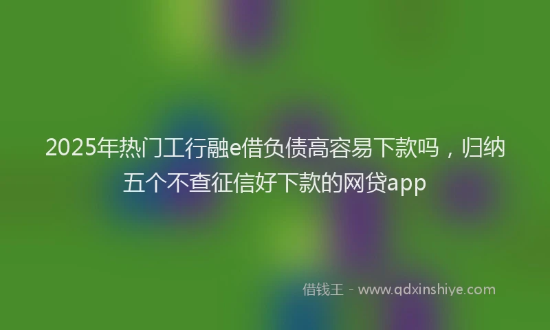 2025年热门工行融e借负债高容易下款吗，归纳五个不查征信好下款的网贷app
