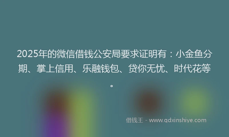 2025年的微信借钱公安局要求证明有：小金鱼分期、掌上信用、乐融钱包、贷你无忧、时代花等。