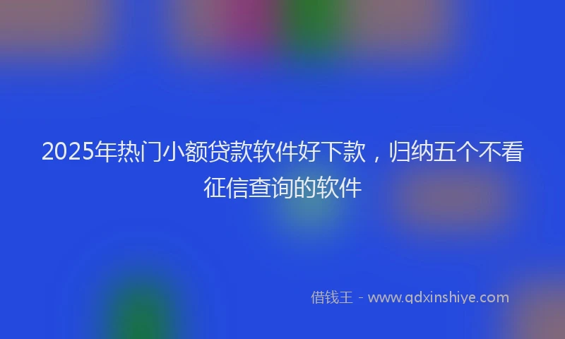 2025年热门小额贷款软件好下款，归纳五个不看征信查询的软件