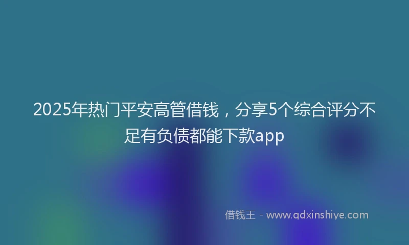 2025年热门平安高管借钱，分享5个综合评分不足有负债都能下款app