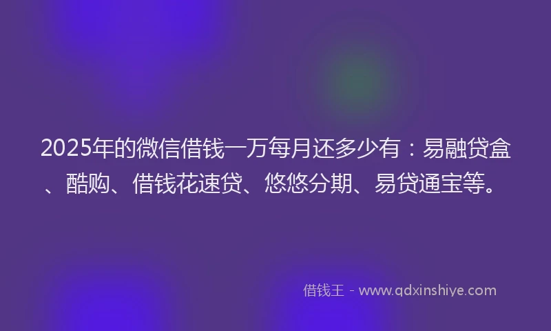 2025年的微信借钱一万每月还多少有：易融贷盒、酷购、借钱花速贷、悠悠分期、易贷通宝等。