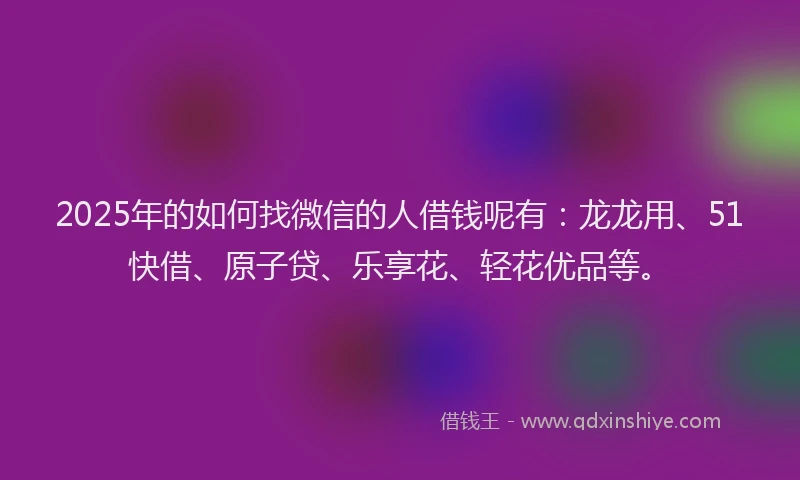 2025年的如何找微信的人借钱呢有：龙龙用、51快借、原子贷、乐享花、轻花优品等。