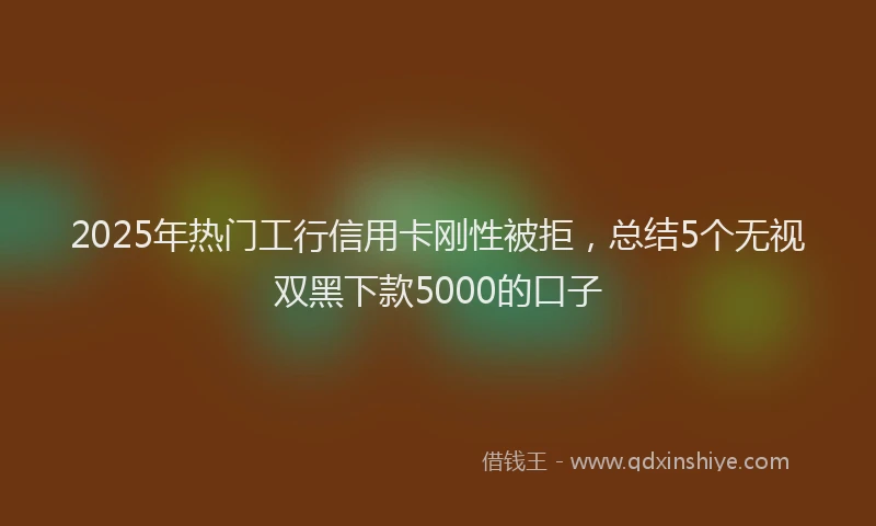 2025年热门工行信用卡刚性被拒，总结5个无视双黑下款5000的口子