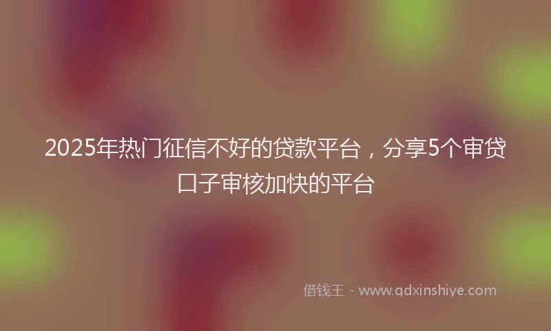 2025年热门征信不好的贷款平台，分享5个审贷口子审核加快的平台