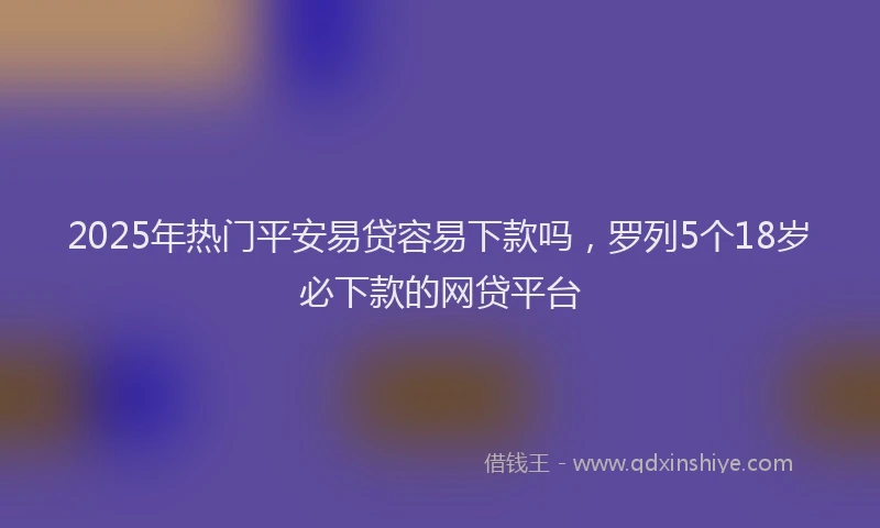 2025年热门平安易贷容易下款吗，罗列5个18岁必下款的网贷平台