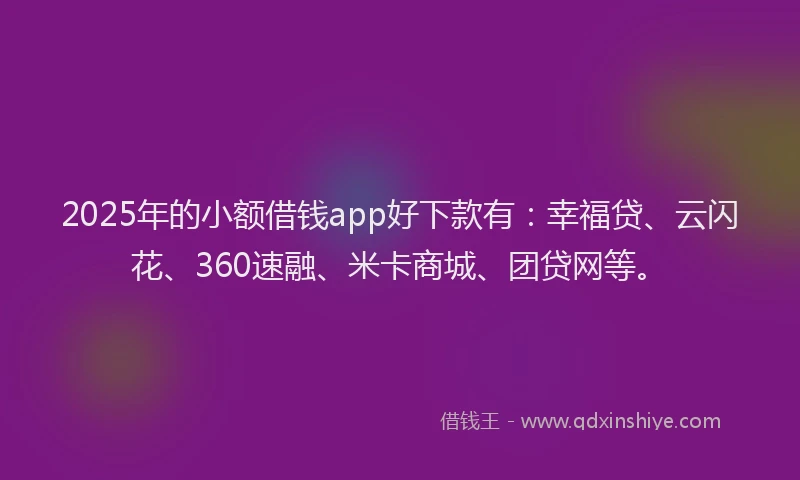 2025年的小额借钱app好下款有：幸福贷、云闪花、360速融、米卡商城、团贷网等。