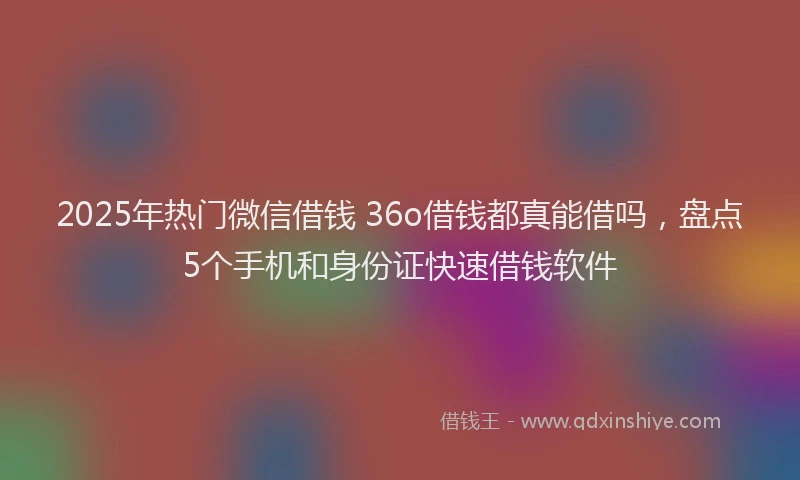 2025年热门微信借钱 36o借钱都真能借吗，盘点5个手机和身份证快速借钱软件