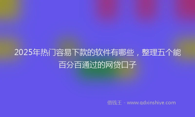 2025年热门容易下款的软件有哪些，整理五个能百分百通过的网贷口子