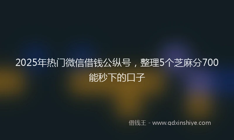 2025年热门微信借钱公纵号，整理5个芝麻分700能秒下的口子