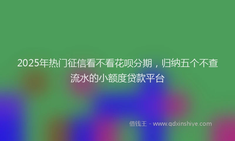 2025年热门征信看不看花呗分期，归纳五个不查流水的小额度贷款平台