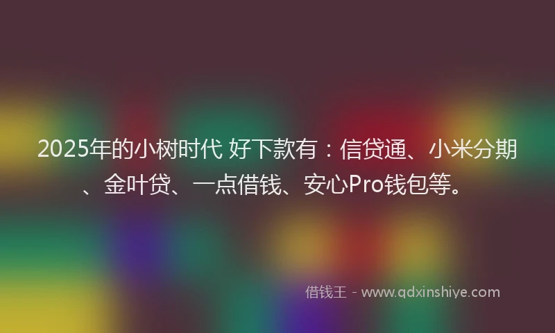 2025年的小树时代 好下款有：信贷通、小米分期、金叶贷、一点借钱、安心Pro钱包等。