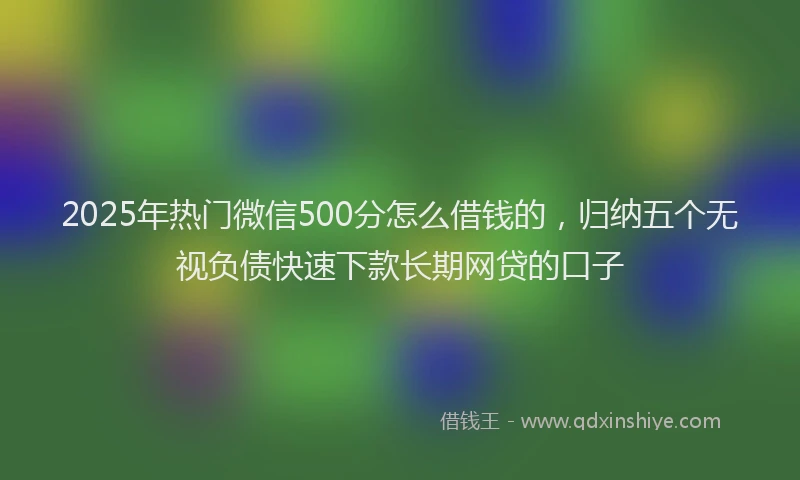 2025年热门微信500分怎么借钱的，归纳五个无视负债快速下款长期网贷的口子