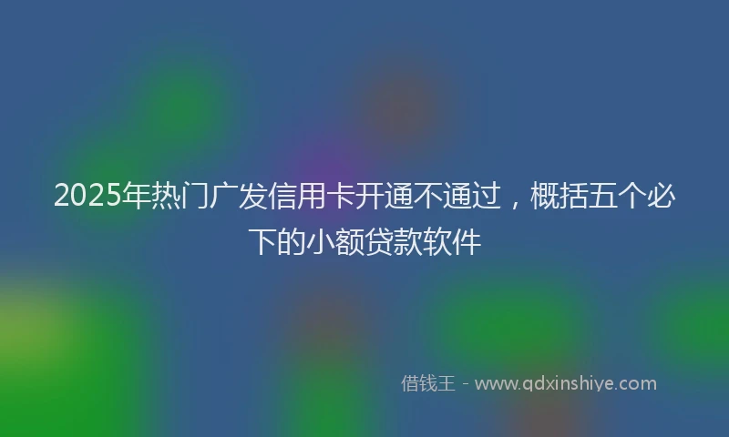 2025年热门广发信用卡开通不通过，概括五个必下的小额贷款软件