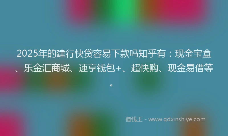 2025年的建行快贷容易下款吗知乎有：现金宝盒、乐金汇商城、速享钱包+、超快购、现金易借等。