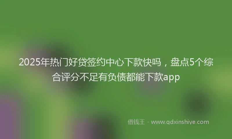 2025年热门好贷签约中心下款快吗，盘点5个综合评分不足有负债都能下款app