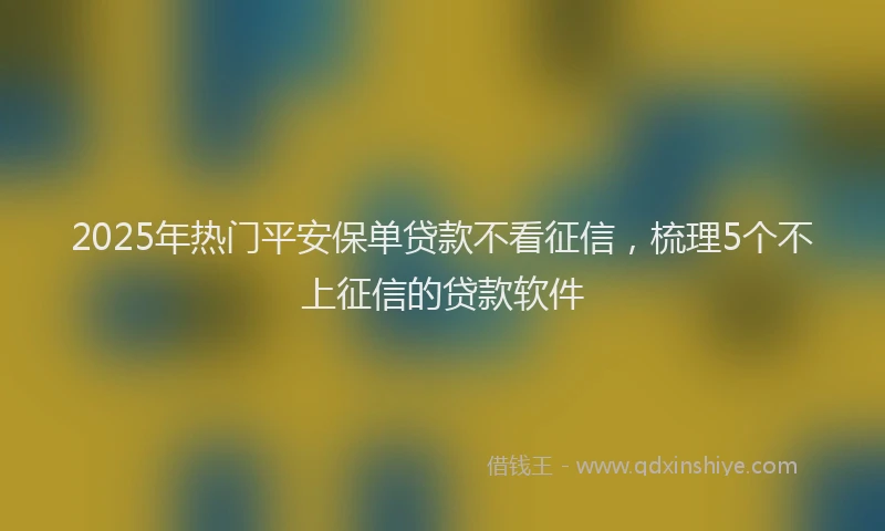 2025年热门平安保单贷款不看征信，梳理5个不上征信的贷款软件