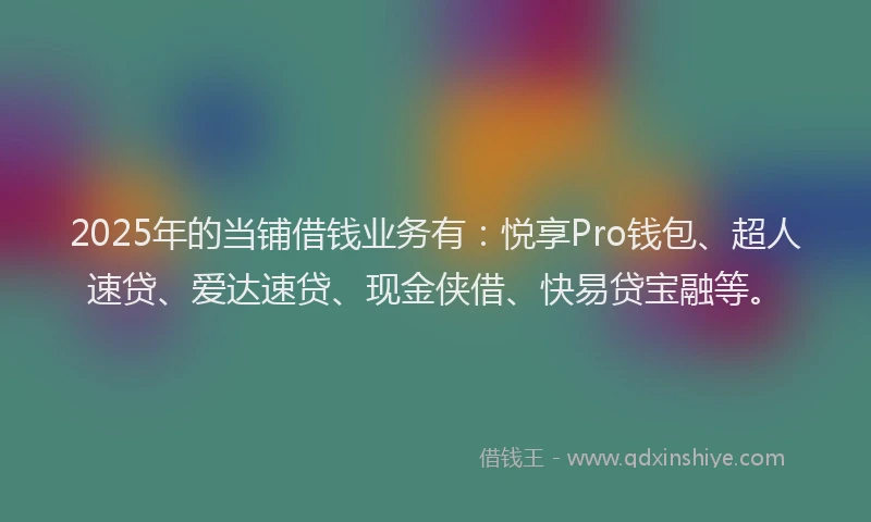 2025年的当铺借钱业务有：悦享Pro钱包、超人速贷、爱达速贷、现金侠借、快易贷宝融等。