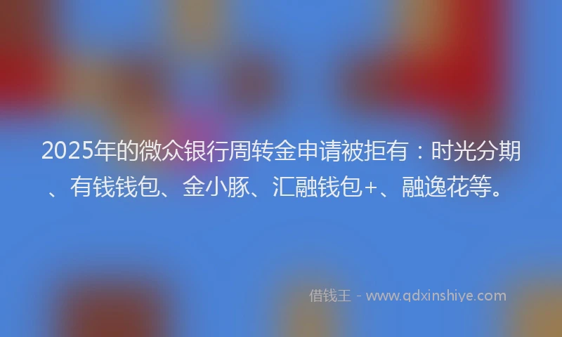 2025年的微众银行周转金申请被拒有：时光分期、有钱钱包、金小豚、汇融钱包+、融逸花等。
