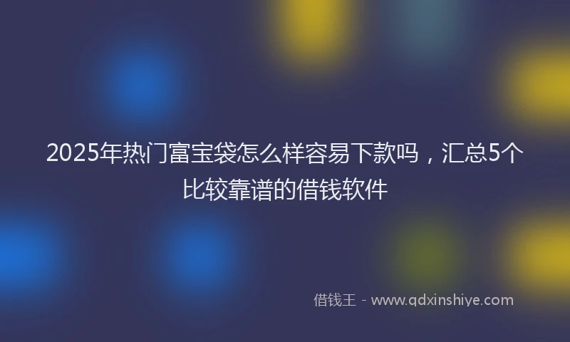 2025年热门富宝袋怎么样容易下款吗，汇总5个比较靠谱的借钱软件