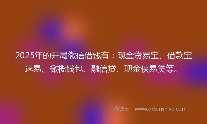 2025年的开局微信借钱有：现金贷易宝、借款宝速易、橄榄钱包、融信贷、现金侠易贷等。