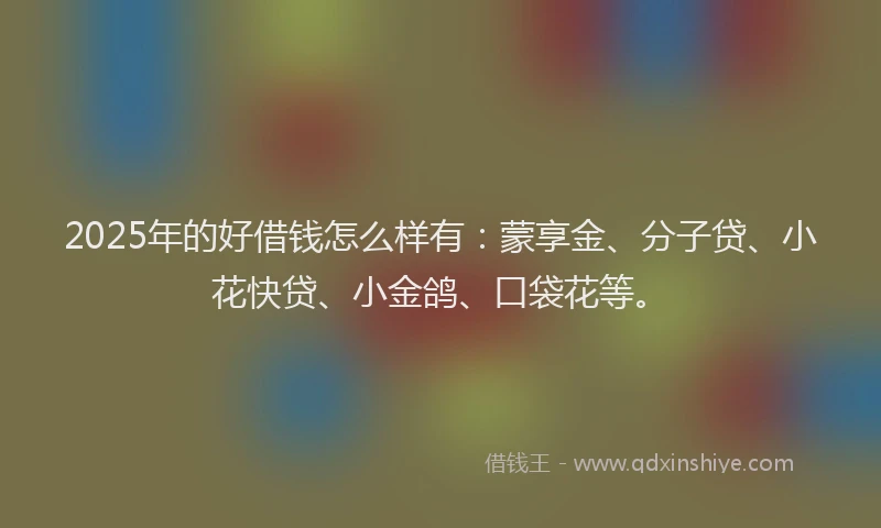 2025年的好借钱怎么样有：蒙享金、分子贷、小花快贷、小金鸽、口袋花等。