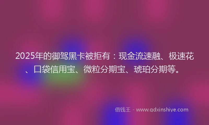 2025年的御驾黑卡被拒有：现金流速融、极速花、口袋信用宝、微粒分期宝、琥珀分期等。