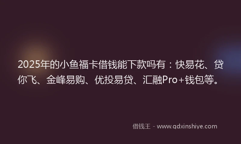 2025年的小鱼福卡借钱能下款吗有：快易花、贷你飞、金峰易购、优投易贷、汇融Pro+钱包等。