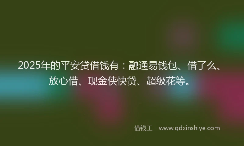 2025年的平安贷借钱有：融通易钱包、借了么、放心借、现金侠快贷、超级花等。