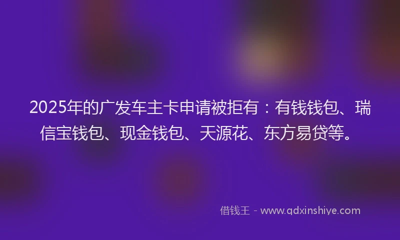 2025年的广发车主卡申请被拒有：有钱钱包、瑞信宝钱包、现金钱包、天源花、东方易贷等。
