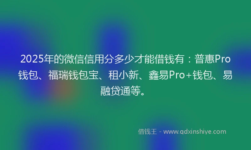 2025年的微信信用分多少才能借钱有：普惠Pro钱包、福瑞钱包宝、租小新、鑫易Pro+钱包、易融贷通等。