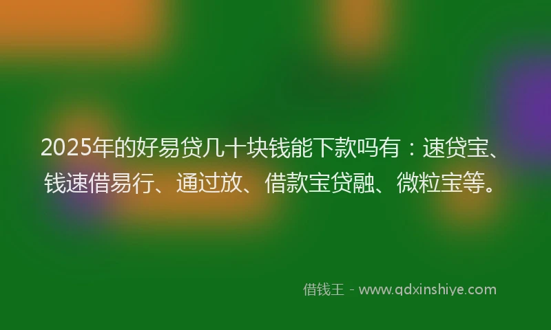 2025年的好易贷几十块钱能下款吗有：速贷宝、钱速借易行、通过放、借款宝贷融、微粒宝等。
