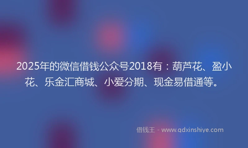 2025年的微信借钱公众号2018有：葫芦花、盈小花、乐金汇商城、小爱分期、现金易借通等。