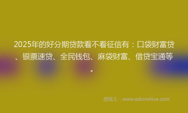 2025年的好分期贷款看不看征信有：口袋财富贷、银票速贷、全民钱包、麻袋财富、借贷宝通等。