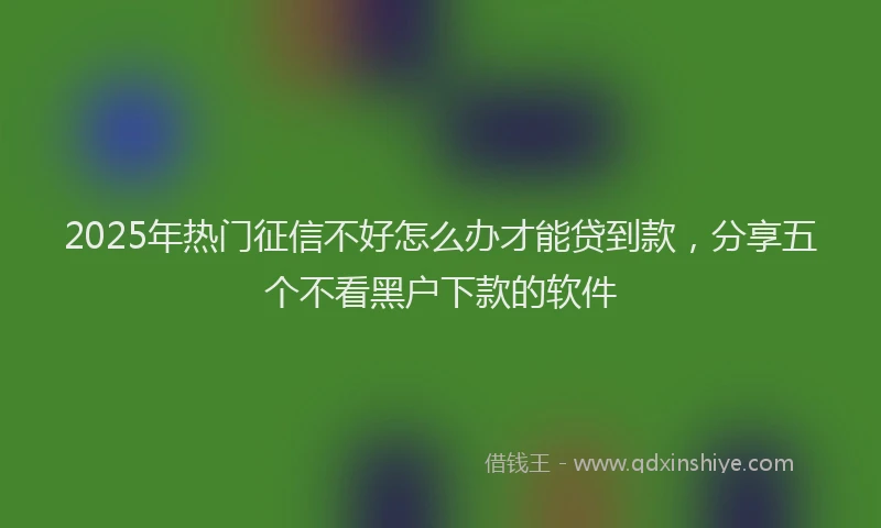 2025年热门征信不好怎么办才能贷到款，分享五个不看黑户下款的软件