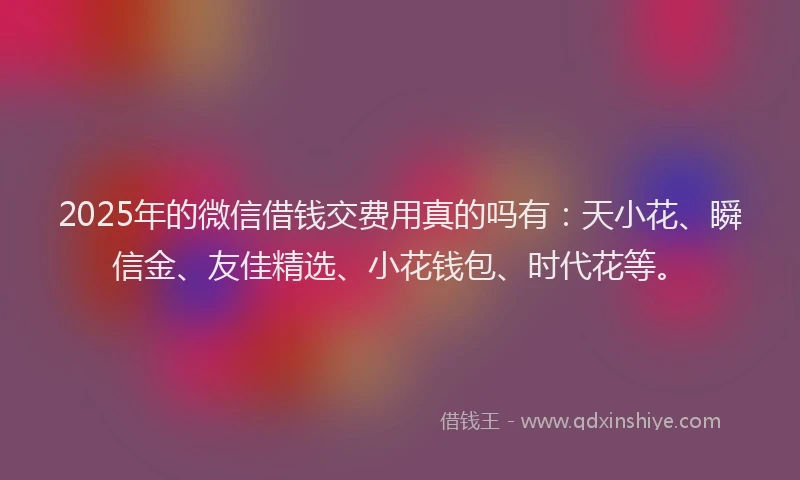 2025年的微信借钱交费用真的吗有：天小花、瞬信金、友佳精选、小花钱包、时代花等。