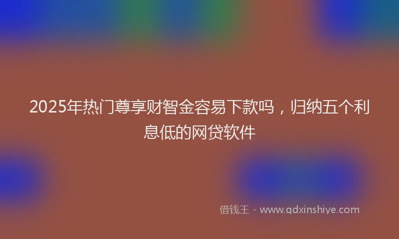 2025年热门尊享财智金容易下款吗，归纳五个利息低的网贷软件