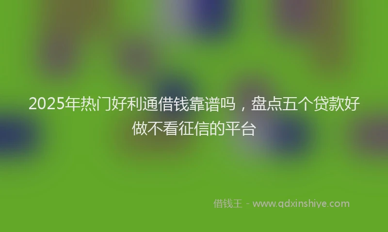 2025年热门好利通借钱靠谱吗，盘点五个贷款好做不看征信的平台